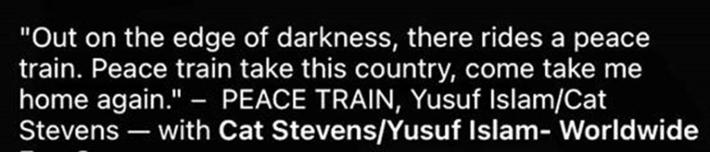 "Out on the edge of darkness, there rides a peace train. Peace train take this country, come take me home again." PEACE TRAIN, Yusuf Islam/Cat Stevens - with Cat Stevens/Yusuf Islam- Worldwide