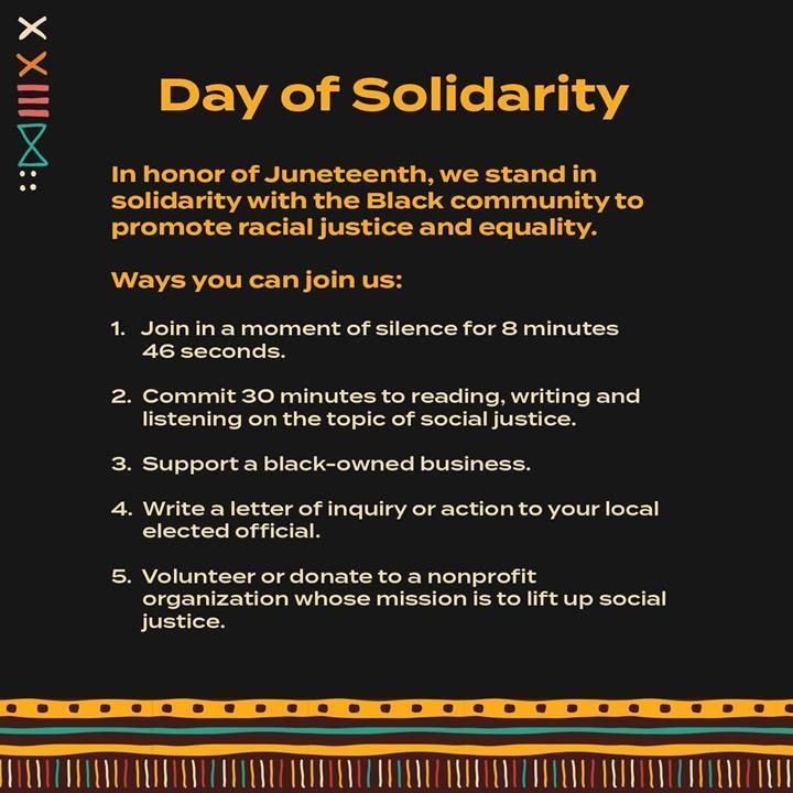 Day of Solidarity. In honor of Juneteenth, we stand in solidarity with the Black community to promote racial justice and equality. Ways you can join us. 1. Join in a moment of silence for 8 minutes 46 seconds. 2. commit 30 minutes of reading, writing and listening on the topic of social justice. 3. support a black owned business. 4. write a letter of inquiry or action to your local elected official. 5. Volunteer for donate to a nonprofit organization whose mission is to lift up social justice.